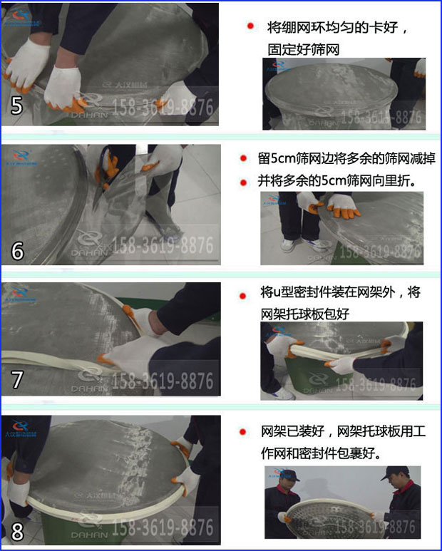 第五步：將旋振篩繃網(wǎng)環(huán)均勻的卡好固定好篩網(wǎng)第六步：留5cm篩網(wǎng)邊將多余的篩網(wǎng)減掉，并將多余的5cm篩網(wǎng)向里折第七步：將u型密封件裝在網(wǎng)架外，將網(wǎng)架托球板包好第八步：網(wǎng)架已裝好，網(wǎng)架托球板用工作網(wǎng)和密封件包裹好。